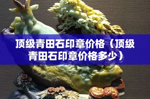 顶级青田石印章价格（顶级青田石印章价格多少）