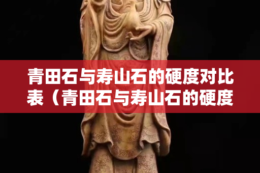 青田石与寿山石的硬度对比表（青田石与寿山石的硬度对比表图片）