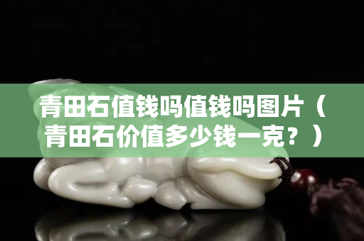 青田石值钱吗值钱吗图片（青田石价值多少钱一克？）