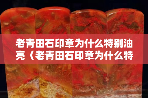 老青田石印章为什么特别油亮（老青田石印章为什么特别油亮呢）