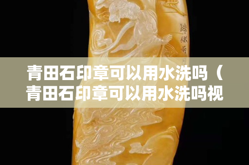 青田石印章可以用水洗吗（青田石印章可以用水洗吗视频）