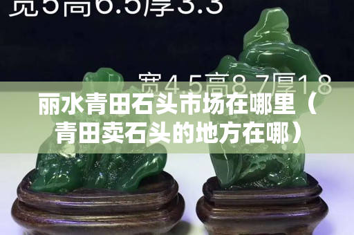 丽水青田石头市场在哪里（青田卖石头的地方在哪）