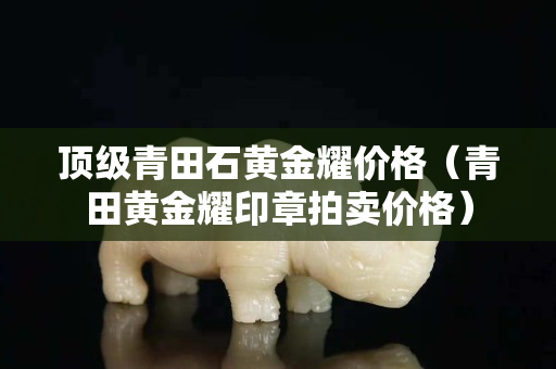 顶级青田石黄金耀价格（青田黄金耀印章拍卖价格）