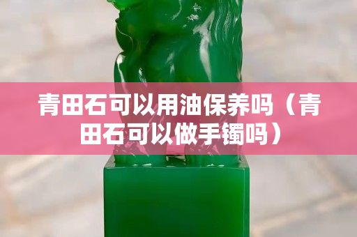 青田石可以用油保养吗（青田石可以做手镯吗）