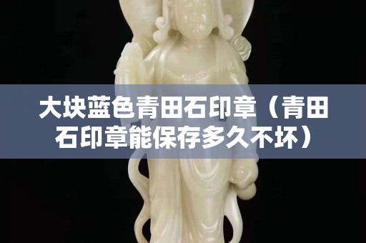 大块蓝色青田石印章（青田石印章能保存多久不坏）