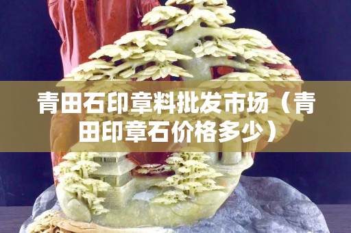 青田石印章料批发市场（青田印章石价格多少）