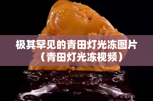 极其罕见的青田灯光冻图片（青田灯光冻视频）