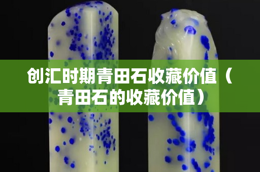 创汇时期青田石收藏价值（青田石的收藏价值）