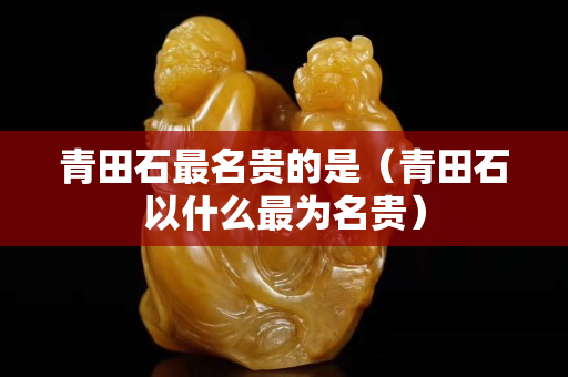 青田石最名贵的是（青田石以什么最为名贵）