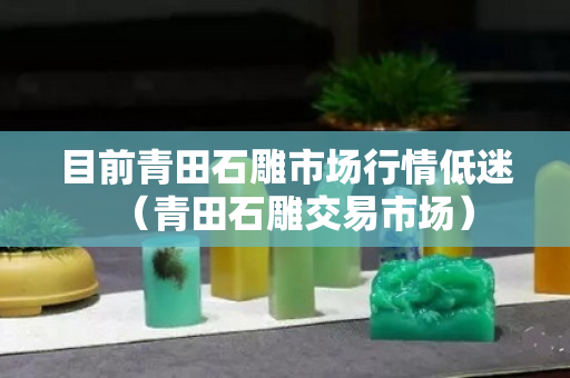 目前青田石雕市场行情低迷（青田石雕交易市场）