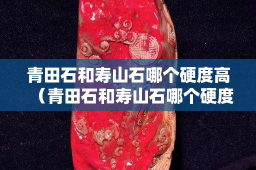 青田石和寿山石哪个硬度高（青田石和寿山石哪个硬度高一些）