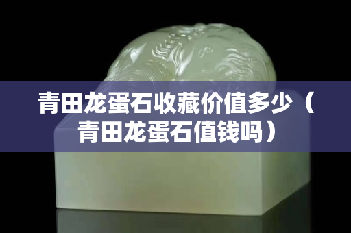 青田龙蛋石收藏价值多少（青田龙蛋石值钱吗）