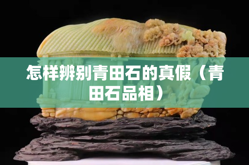 怎样辨别青田石的真假（青田石品相）