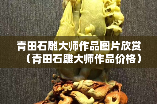 青田石雕大师作品图片欣赏（青田石雕大师作品价格）