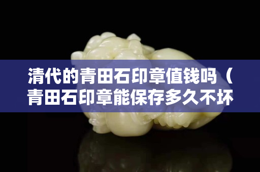 清代的青田石印章值钱吗（青田石印章能保存多久不坏）