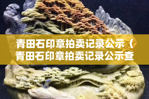 青田石印章拍卖记录公示（青田石印章拍卖记录公示查询）