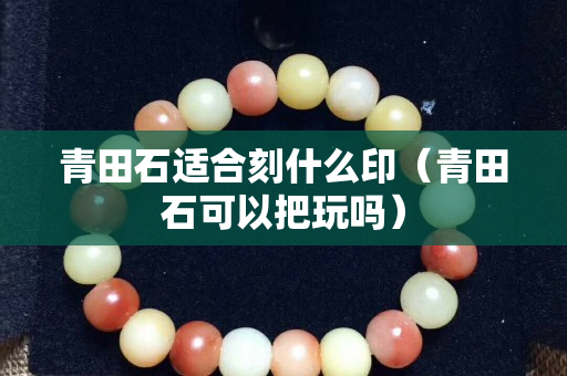 青田石适合刻什么印（青田石可以把玩吗）