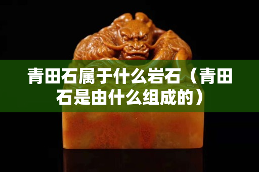 青田石属于什么岩石（青田石是由什么组成的）