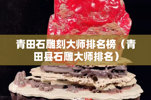 青田石雕刻大师排名榜（青田县石雕大师排名）