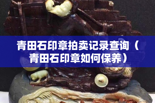 青田石印章拍卖记录查询（青田石印章如何保养）