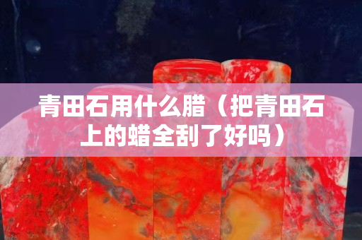 青田石用什么腊（把青田石上的蜡全刮了好吗）