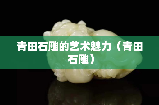 青田石雕的艺术魅力（青田 石雕）