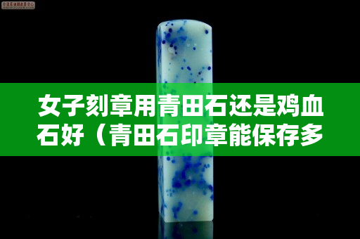 女子刻章用青田石还是鸡血石好（青田石印章能保存多久不坏）