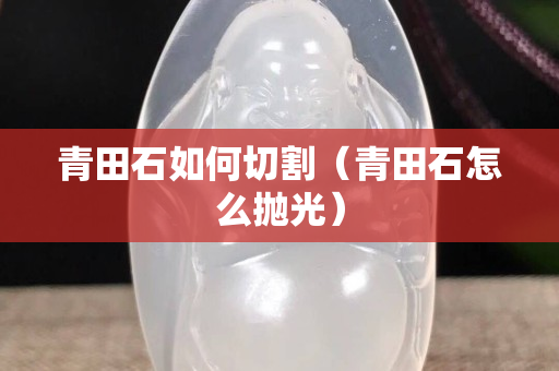 青田石如何切割（青田石怎么抛光）