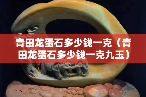 青田龙蛋石多少钱一克（青田龙蛋石多少钱一克九玉）