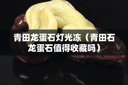 青田龙蛋石灯光冻（青田石龙蛋石值得收藏吗）
