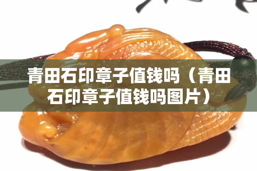 青田石印章子值钱吗（青田石印章子值钱吗图片）