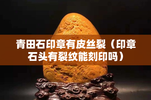 青田石印章有皮丝裂（印章石头有裂纹能刻印吗）