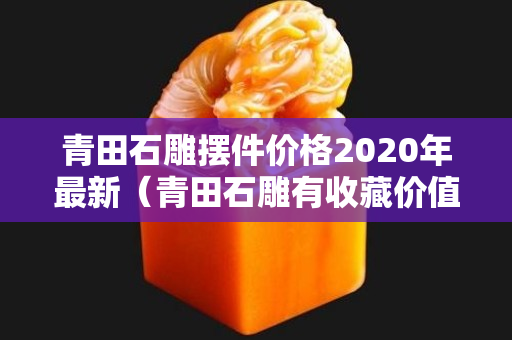 青田石雕摆件价格2020年最新（青田石雕有收藏价值吗）