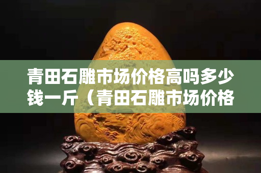 青田石雕市场价格高吗多少钱一斤（青田石雕市场价格高吗多少钱一斤呢）
