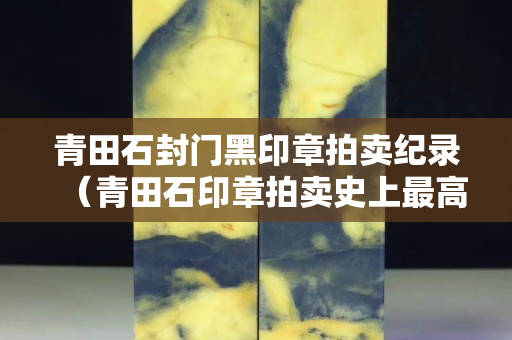 青田石封门黑印章拍卖纪录（青田石印章拍卖史上最高价）