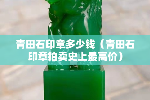 青田石印章多少钱（青田石印章拍卖史上最高价）
