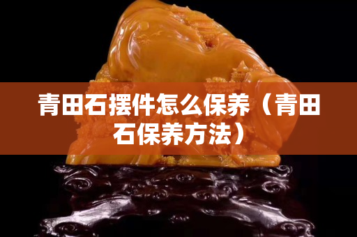 青田石摆件怎么保养（青田石保养方法）
