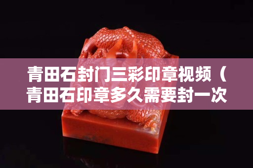 青田石封门三彩印章视频（青田石印章多久需要封一次蜡）