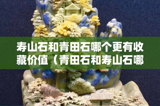 寿山石和青田石哪个更有收藏价值（青田石和寿山石哪个硬度高）