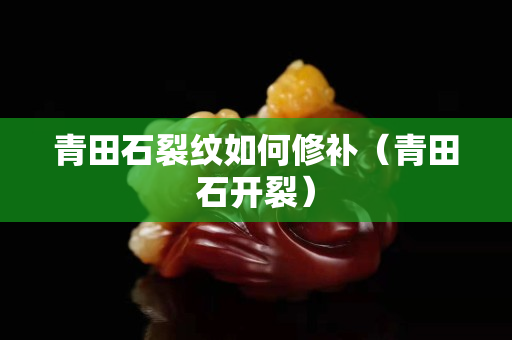 青田石裂纹如何修补（青田石开裂）