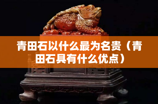 青田石以什么最为名贵（青田石具有什么优点）