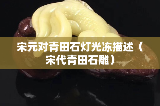 宋元对青田石灯光冻描述（宋代青田石雕）