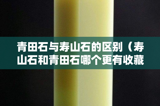 青田石与寿山石的区别（寿山石和青田石哪个更有收藏价值）