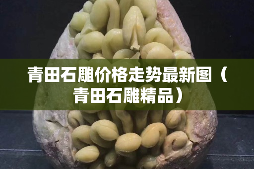 青田石雕价格走势最新图（青田石雕精品）