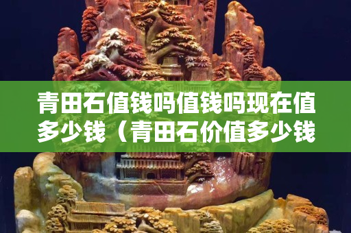 青田石值钱吗值钱吗现在值多少钱（青田石价值多少钱一克？）