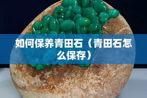 如何保养青田石（青田石怎么保存）