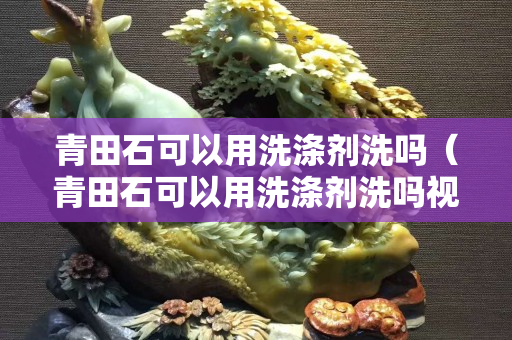 青田石可以用洗涤剂洗吗（青田石可以用洗涤剂洗吗视频）