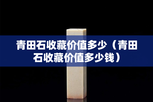 青田石收藏价值多少（青田石收藏价值多少钱）