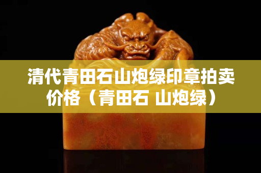 清代青田石山炮绿印章拍卖价格（青田石 山炮绿）