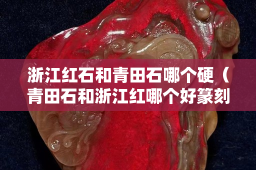 浙江红石和青田石哪个硬（青田石和浙江红哪个好篆刻）